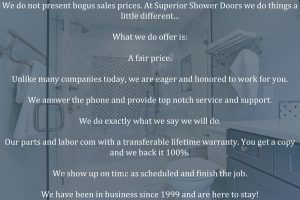 We do not present bogus sales prices. At Superior Shower Doors we do things a little different... What we do offer is: A fair price. Unlike many companies today, we are eager and honored to work for you. We answer the phone and provide top notch service and support. We do exactly what we say we will do. Our parts and labor com with a transferable lifetime warranty. You get a copy and we back it 100%. We show up on time as scheduled and finish the job. We have been in business since 1999 and are here to stay!